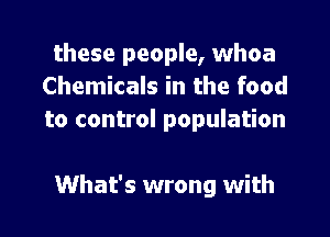 these people, whoa
Chemicals in the food
to control population

What's wrong with