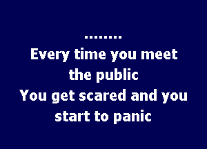 Every time you meet

the public
You get scared and you
start to panic