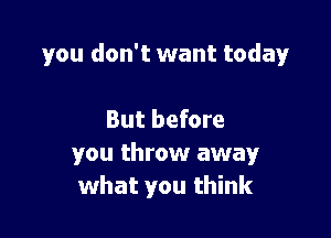 you don't want today

But before
you throw away
what you think