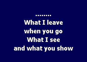 What I leave

when you go
What I see
and what you show