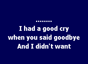 I had a good cry

when you said goodbye
And I didn't want