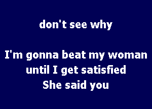 don't see why

I'm gonna beat my woman
until I get satisfied
She said you