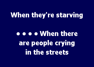 When they're starving

o o o 0 When there
are people crying
in the streets