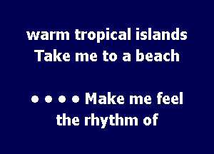 warm tropical islands
Take me to a beach

0 o o 0 Make me feel
the rhythm of