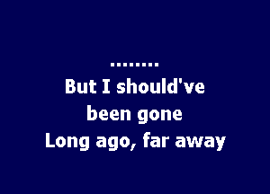 But I should've

been gone
Long ago, far away