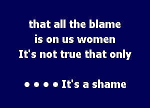 that all the blame
is on us women

It's not true that only

a o o 0 It's a shame