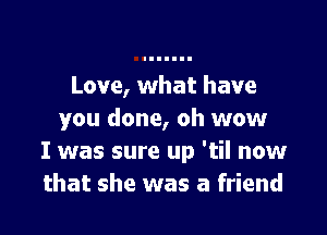 Love, what have

you done, oh wow
I was sure up 'til now
that she was a friend