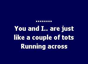 You and I.. are just

like a couple of tots
Running across