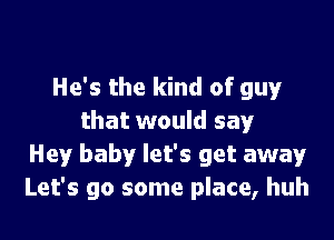 He's the kind of guy'

that would say
Hey baby let's get away
Let's go some place, huh