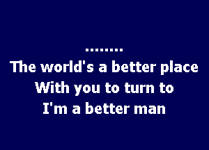 The world's a better place

With you to turn to
I'm a better man