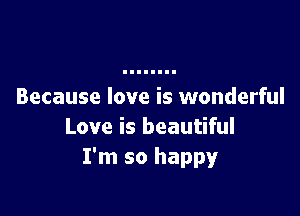 Because love is wonderful

Love is beautiful
I'm so happy