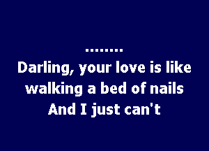 Darling, your love is like

walking a bed of nails
And I just can't