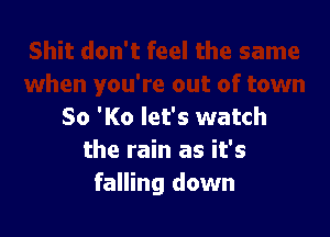 80 'K0 let's watch

the rain as it's
falling down