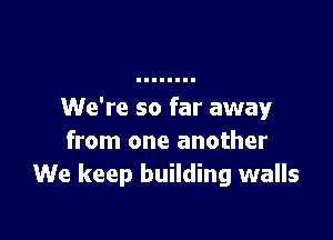 We're so far away

from one another
We keep building walls