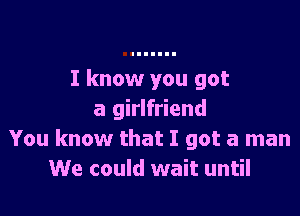 I know you got

a girlfriend
You know that I got a man
We could wait until