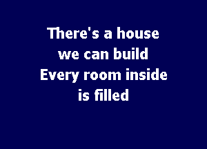 There's a house
we can build

Every room inside
is filled