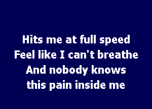Hits me at full speed

Feel like I can't breathe
And nobody knows
this pain inside me