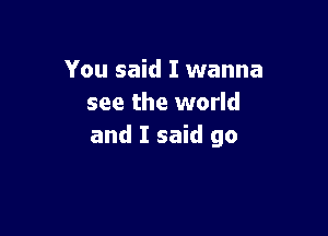 You said I wanna
see the world

and I said go