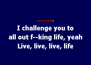 I challenge you to

all out f--king life, yeah
Live, live, live, life