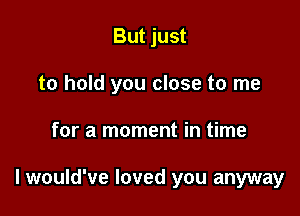 But just
to hold you close to me

for a moment in time

lwould've loved you anyway