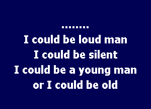 I could be loud man

I could be silent
I could be a young man
or I could be old