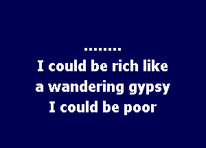 I could be rich like

a wandering gypsy
I could be poor