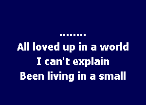 All loved up in a world

I can't explain
Been living in a small