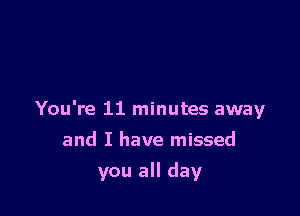 You're 11 minutes away

and I have missed
you all day