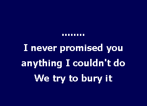 I never promised you

anything I couldn't do

We try to bury it