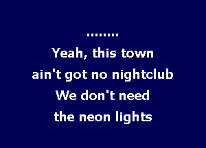 Yeah, this town

ain't got no nightclub
We don't need
the neon lights