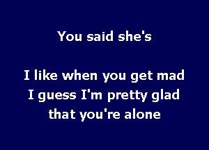 You said she's

I like when you get mad
I guess I'm pretty glad
that you're alone