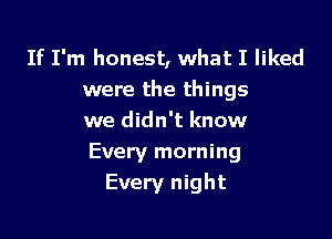 If I'm honest, what I liked
were the things

we didn't know
Every morning
Every night
