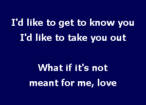 I'd like to get to know you
I'd like to take you out

What if it's not

meant for me, love