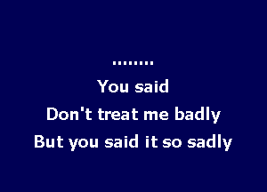 You said

Don't treat me badly

But you said it so sadly