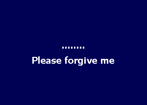 Please forgive me