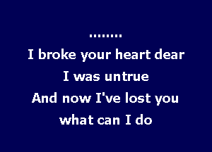 I broke your heart dear
I was untrue

And now I've lost you

what can I do