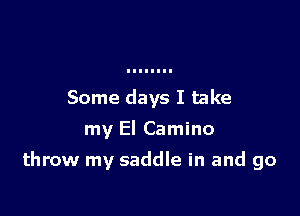 Some days I take
my El Camino

throw my saddle in and go