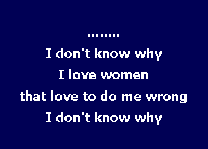 I don't know why
I love women
that love to do me wrong

I don't know why