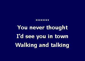 You never thought

I'd see you in town
Walking and talking