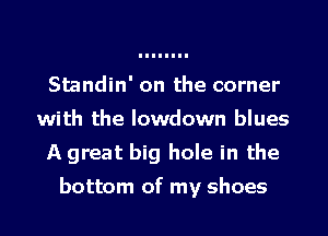 Standin' on the corner
with the lowdown blues
A great big hole in the

bottom of my shoes