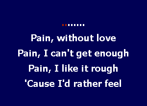 Pain, without love

Pain, I can't get enough

Pain, I like it rough
'Cause I'd rather feel