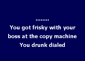 You got frisky with your

boss at the copy machine
You drunk dialed