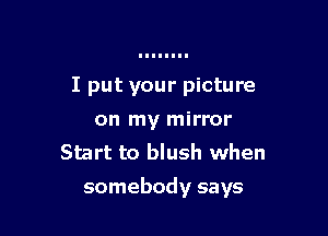 I put your picture
on my mirror
Start to blush when

somebody says