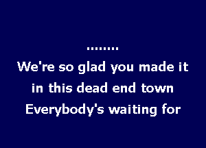 We're so glad you made it
in this dead end town

Everybody's waiting for