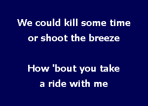 We could kill some time
or shoot the breeze

How 'bout you take

a ride with me