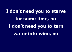 I don't need you to starve
for some time, no
I don't need you to turn

water into wine, no