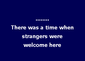 There was a time when

strangers were

welcome here