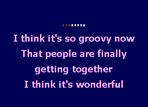 I think it's so groovy now

That people are finally

getting together
I think it's wonderful