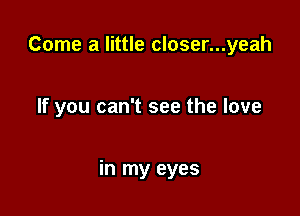 Come a little closer...yeah

If you can't see the love

in my eyes