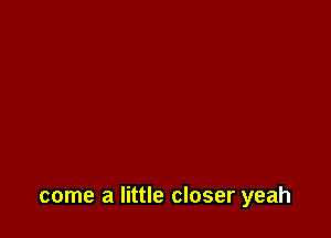 come a little closer yeah